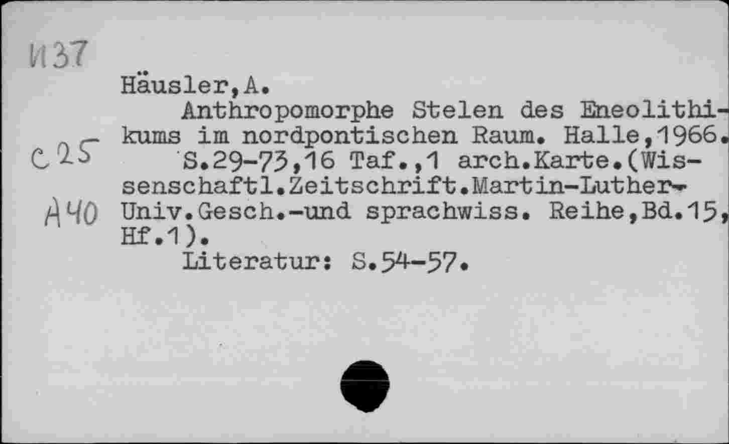 ﻿и ы
А чо
Hausler, А.
Anthropomorphe Stelen des Eneolithi kums im nordpontischen Raum. Halle,1966 S.29-73,16 Taf.,1 arch.Karte.(Wissenschaf 11.Ze it schrift•Mart in-Luther-Univ. Gesch.-und sprachwiss. Reihe,Bd.15 Hf.1).
Literatur: S.54-57•